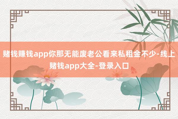 赌钱赚钱app你那无能废老公看来私租金不少-线上赌钱app大全-登录入口