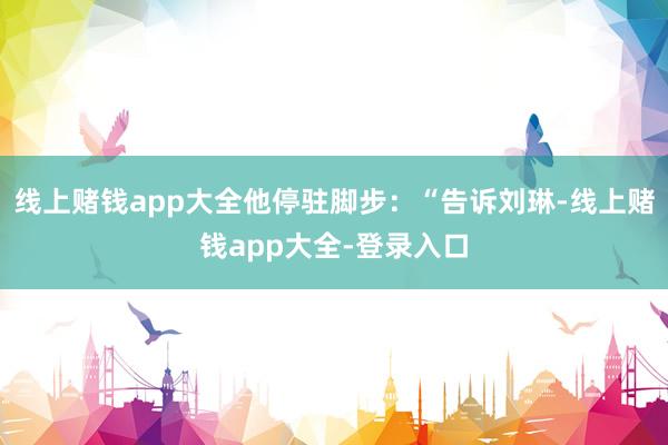 线上赌钱app大全他停驻脚步：“告诉刘琳-线上赌钱app大全-登录入口