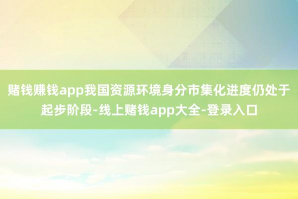 赌钱赚钱app我国资源环境身分市集化进度仍处于起步阶段-线上赌钱app大全-登录入口