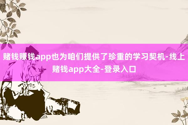 赌钱赚钱app也为咱们提供了珍重的学习契机-线上赌钱app大全-登录入口
