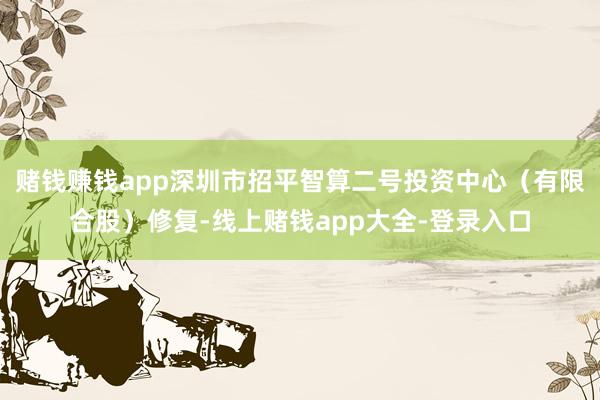 赌钱赚钱app深圳市招平智算二号投资中心（有限合股）修复-线上赌钱app大全-登录入口
