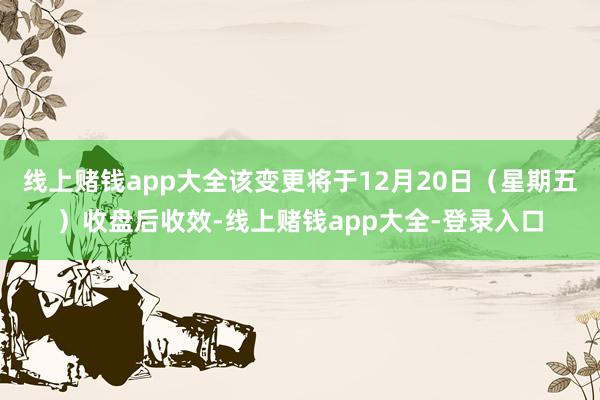 线上赌钱app大全该变更将于12月20日（星期五）收盘后收效-线上赌钱app大全-登录入口