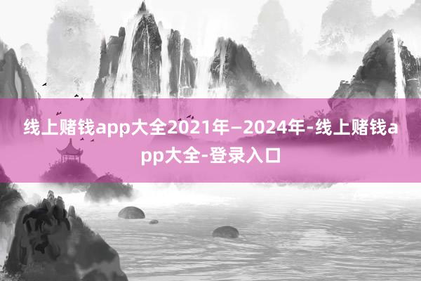 线上赌钱app大全　　2021年—2024年-线上赌钱app大全-登录入口