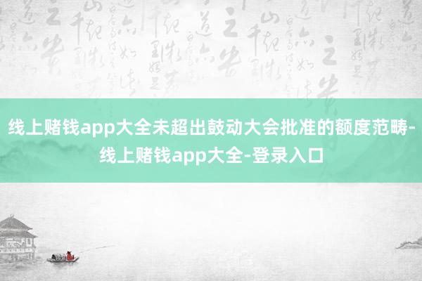 线上赌钱app大全未超出鼓动大会批准的额度范畴-线上赌钱app大全-登录入口
