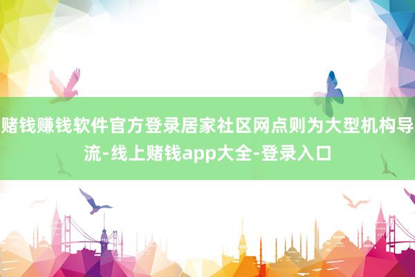 赌钱赚钱软件官方登录居家社区网点则为大型机构导流-线上赌钱app大全-登录入口
