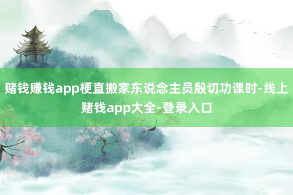 赌钱赚钱app梗直搬家东说念主员殷切功课时-线上赌钱app大全-登录入口