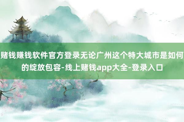 赌钱赚钱软件官方登录无论广州这个特大城市是如何的绽放包容-线上赌钱app大全-登录入口