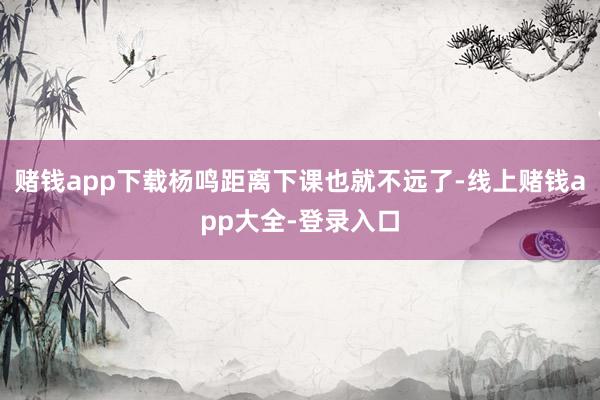 赌钱app下载杨鸣距离下课也就不远了-线上赌钱app大全-登录入口