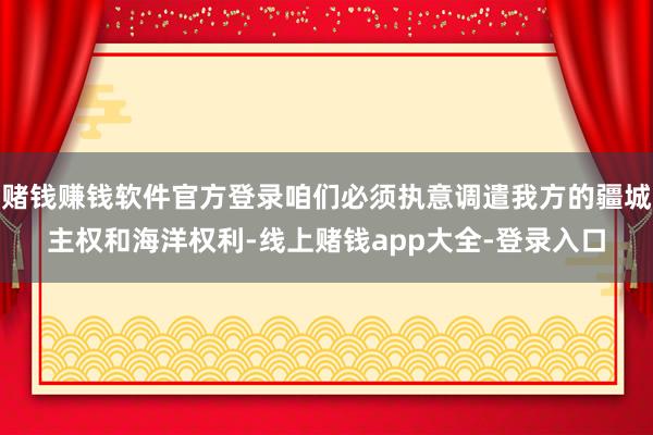 赌钱赚钱软件官方登录咱们必须执意调遣我方的疆城主权和海洋权利-线上赌钱app大全-登录入口