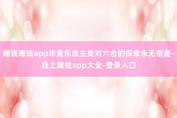 赌钱赚钱app毕竟东谈主类对六合的探索永无很是-线上赌钱app大全-登录入口