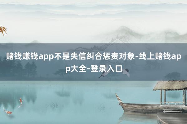 赌钱赚钱app不是失信纠合惩责对象-线上赌钱app大全-登录入口