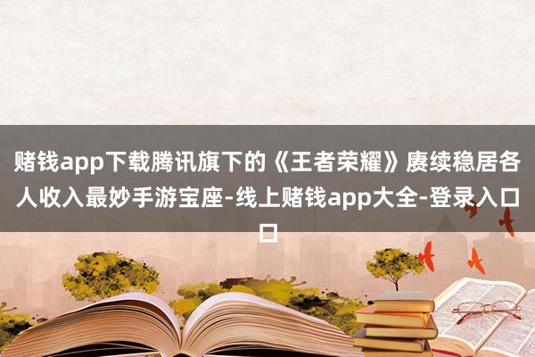 赌钱app下载腾讯旗下的《王者荣耀》赓续稳居各人收入最妙手游宝座-线上赌钱app大全-登录入口