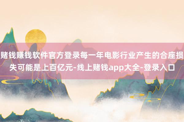 赌钱赚钱软件官方登录每一年电影行业产生的合座损失可能是上百亿元-线上赌钱app大全-登录入口