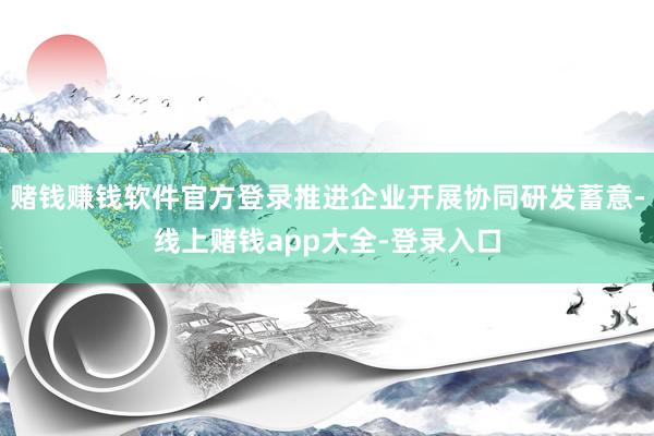 赌钱赚钱软件官方登录推进企业开展协同研发蓄意-线上赌钱app大全-登录入口