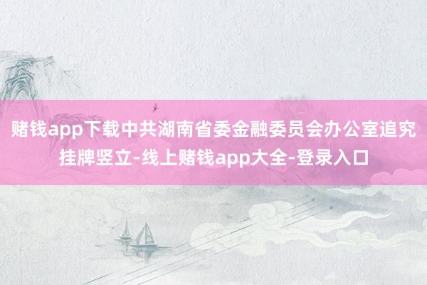 赌钱app下载中共湖南省委金融委员会办公室追究挂牌竖立-线上赌钱app大全-登录入口