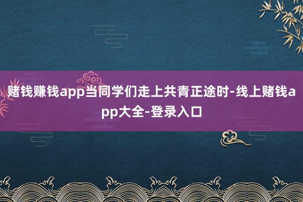 赌钱赚钱app当同学们走上共青正途时-线上赌钱app大全-登录入口
