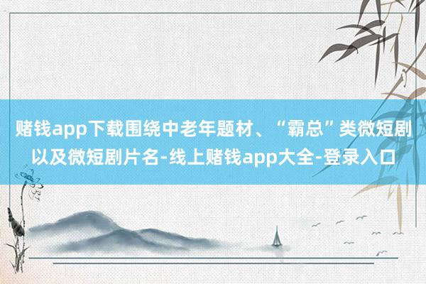 赌钱app下载围绕中老年题材、“霸总”类微短剧以及微短剧片名-线上赌钱app大全-登录入口
