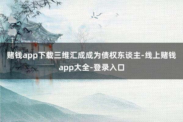 赌钱app下载　　三维汇成成为债权东谈主-线上赌钱app大全-登录入口