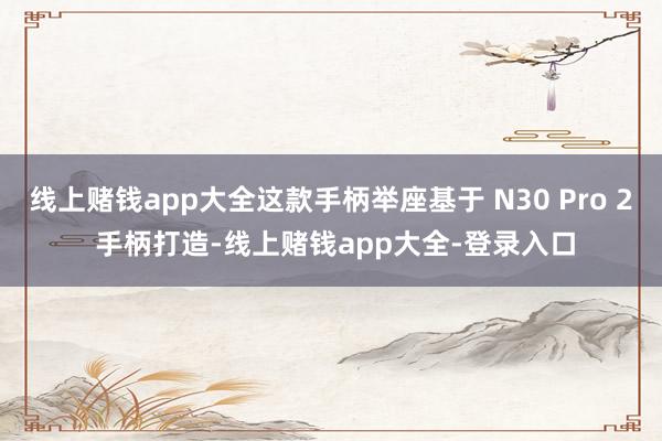 线上赌钱app大全这款手柄举座基于 N30 Pro 2 手柄打造-线上赌钱app大全-登录入口