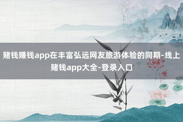 赌钱赚钱app在丰富弘远网友旅游体验的同期-线上赌钱app大全-登录入口