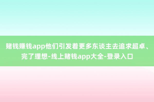 赌钱赚钱app他们引发着更多东谈主去追求超卓、完了理想-线上赌钱app大全-登录入口