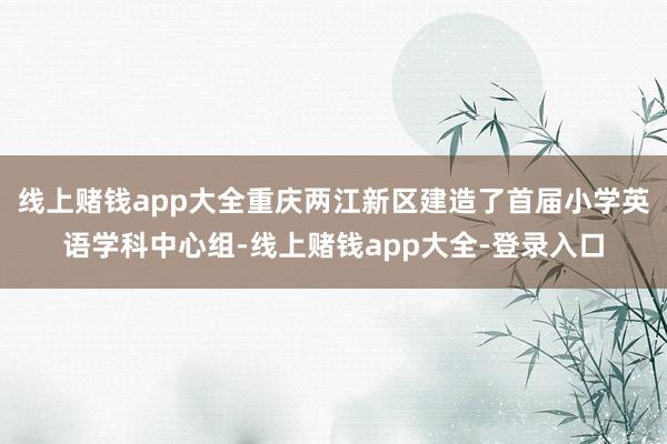 线上赌钱app大全重庆两江新区建造了首届小学英语学科中心组-线上赌钱app大全-登录入口