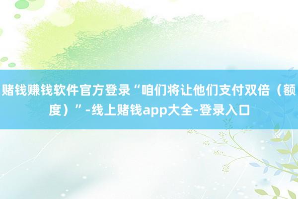 赌钱赚钱软件官方登录“咱们将让他们支付双倍（额度）”-线上赌钱app大全-登录入口