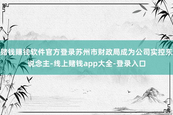赌钱赚钱软件官方登录苏州市财政局成为公司实控东说念主-线上赌钱app大全-登录入口