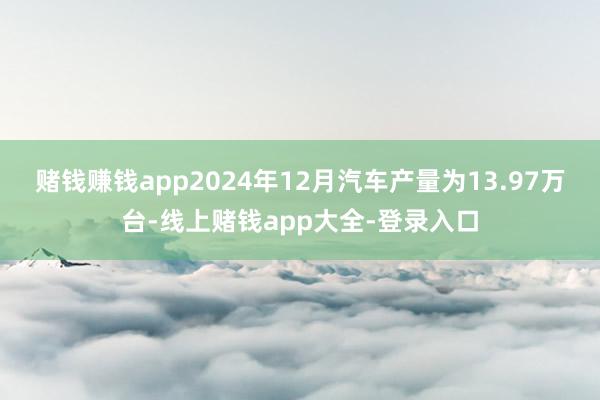 赌钱赚钱app　　2024年12月汽车产量为13.97万台-线上赌钱app大全-登录入口