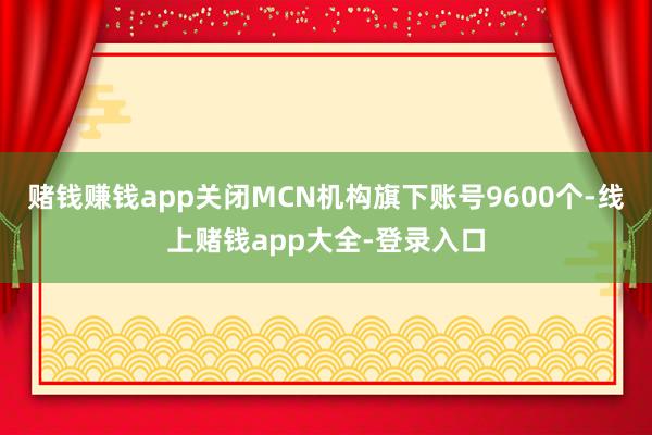 赌钱赚钱app关闭MCN机构旗下账号9600个-线上赌钱app大全-登录入口