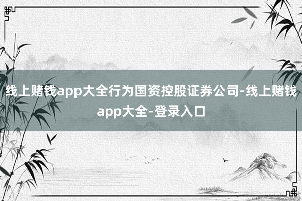 线上赌钱app大全行为国资控股证券公司-线上赌钱app大全-登录入口