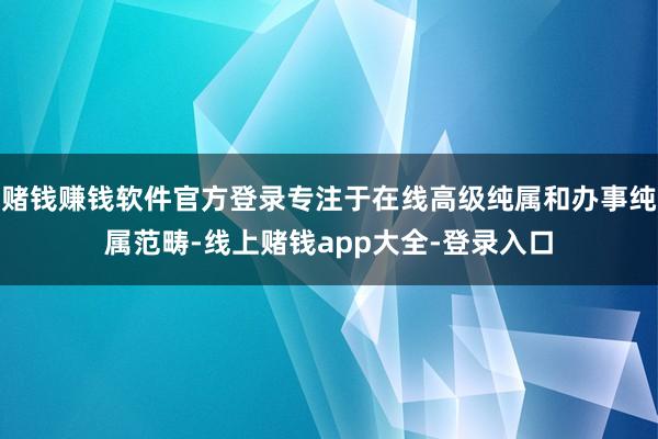 赌钱赚钱软件官方登录专注于在线高级纯属和办事纯属范畴-线上赌钱app大全-登录入口