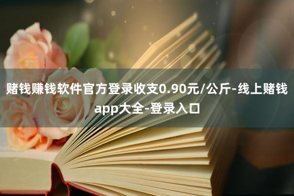 赌钱赚钱软件官方登录收支0.90元/公斤-线上赌钱app大全-登录入口