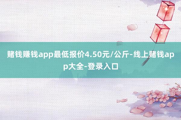 赌钱赚钱app最低报价4.50元/公斤-线上赌钱app大全-登录入口