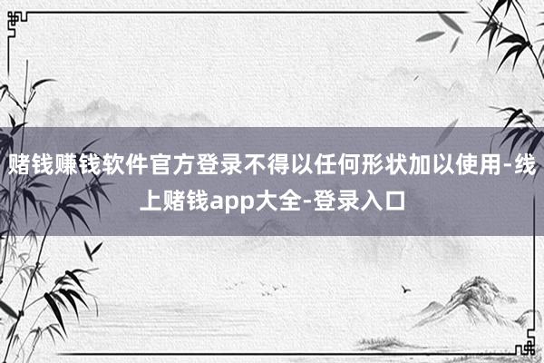 赌钱赚钱软件官方登录不得以任何形状加以使用-线上赌钱app大全-登录入口