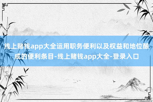 线上赌钱app大全运用职务便利以及权益和地位酿成的便利条目-线上赌钱app大全-登录入口