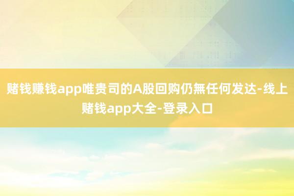 赌钱赚钱app唯贵司的A股回购仍無任何发达-线上赌钱app大全-登录入口