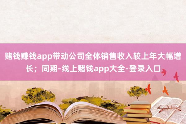 赌钱赚钱app带动公司全体销售收入较上年大幅增长；同期-线上赌钱app大全-登录入口
