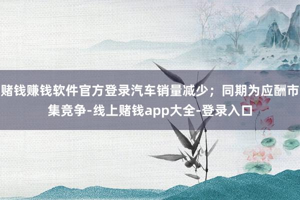 赌钱赚钱软件官方登录汽车销量减少；同期为应酬市集竞争-线上赌钱app大全-登录入口