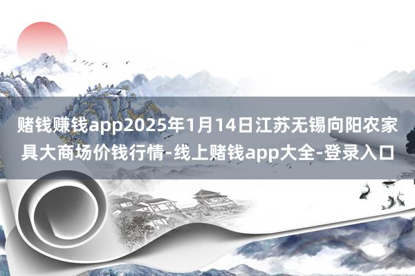 赌钱赚钱app2025年1月14日江苏无锡向阳农家具大商场价钱行情-线上赌钱app大全-登录入口