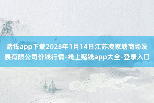 赌钱app下载2025年1月14日江苏凌家塘商场发展有限公司价钱行情-线上赌钱app大全-登录入口