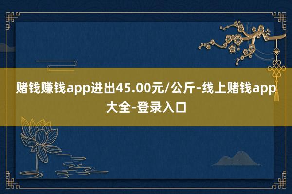 赌钱赚钱app进出45.00元/公斤-线上赌钱app大全-登录入口