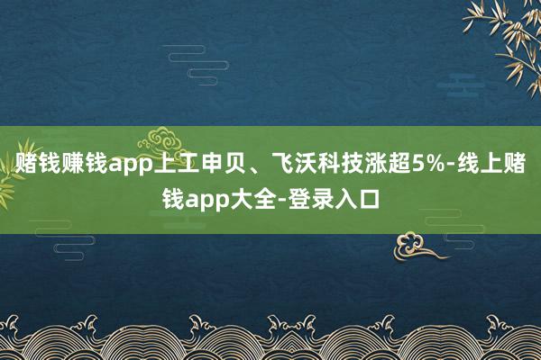 赌钱赚钱app上工申贝、飞沃科技涨超5%-线上赌钱app大全-登录入口