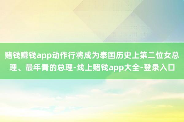 赌钱赚钱app动作行将成为泰国历史上第二位女总理、最年青的总理-线上赌钱app大全-登录入口