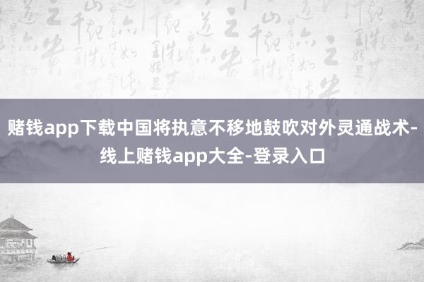 赌钱app下载中国将执意不移地鼓吹对外灵通战术-线上赌钱app大全-登录入口