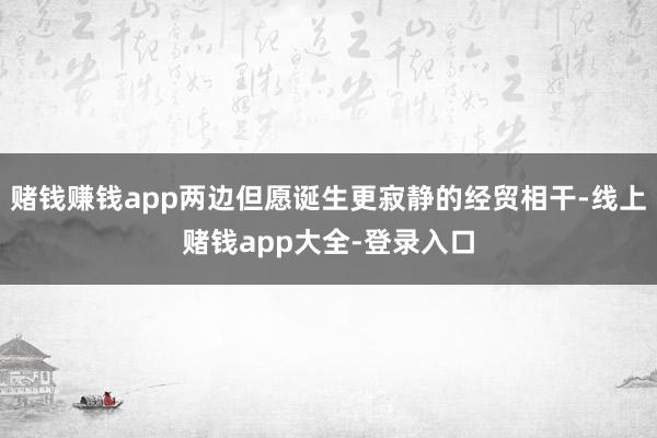 赌钱赚钱app两边但愿诞生更寂静的经贸相干-线上赌钱app大全-登录入口