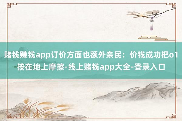 赌钱赚钱app订价方面也额外亲民：价钱成功把o1按在地上摩擦-线上赌钱app大全-登录入口