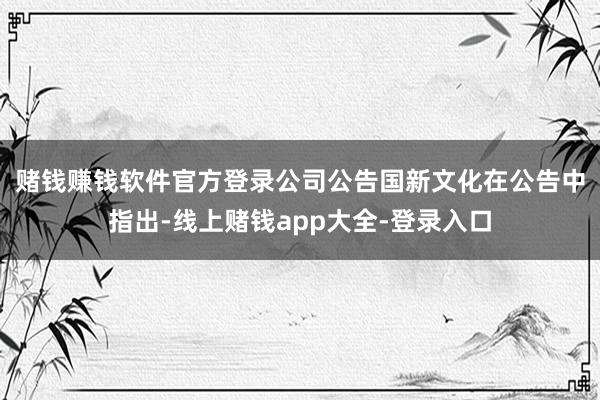 赌钱赚钱软件官方登录公司公告　　国新文化在公告中指出-线上赌钱app大全-登录入口