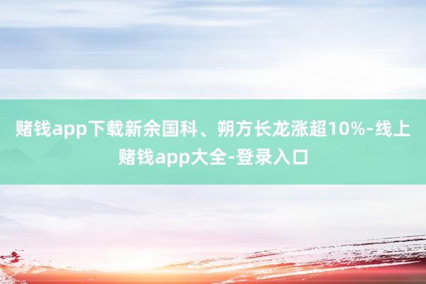 赌钱app下载新余国科、朔方长龙涨超10%-线上赌钱app大全-登录入口