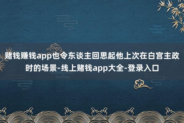 赌钱赚钱app也令东谈主回思起他上次在白宫主政时的场景-线上赌钱app大全-登录入口